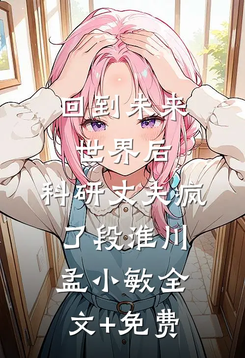 回到未来世界后，科研丈夫疯了段淮川孟小敏全文+免费
