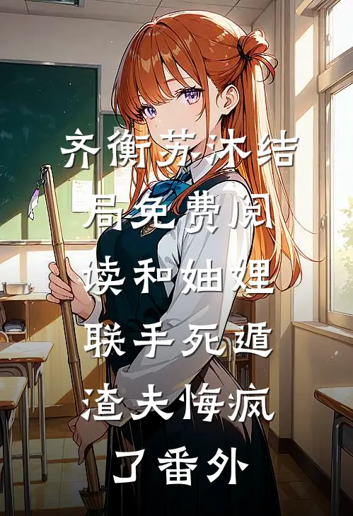 齐衡苏沐结局免费阅读和妯娌联手死遁，渣夫悔疯了番外