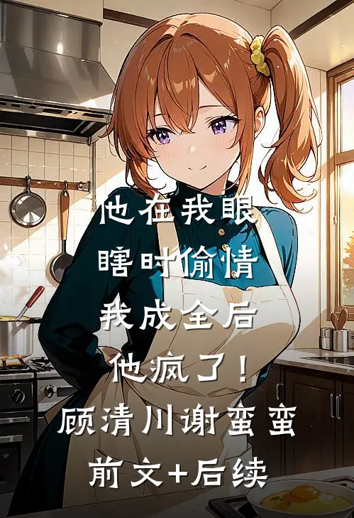 他在我眼瞎时偷情，我成全后他疯了！顾清川谢蛮蛮前文+后续