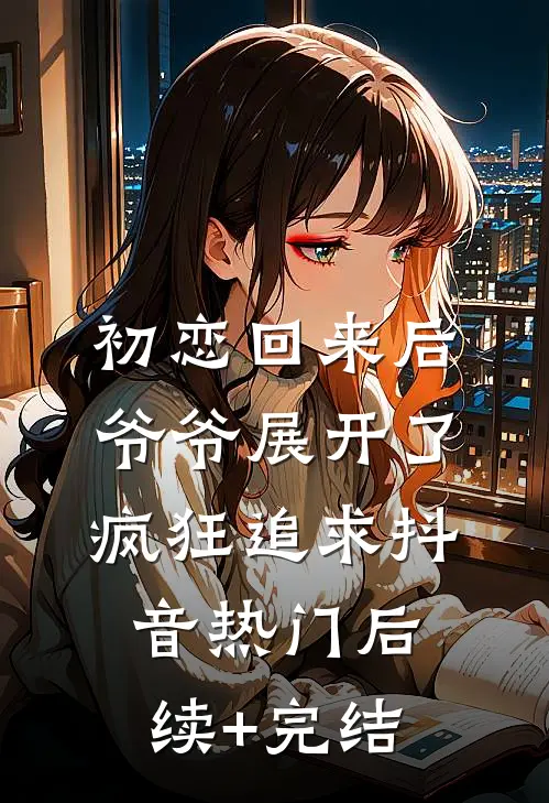 初恋回来后，爷爷展开了疯狂追求抖音热门后续+完结