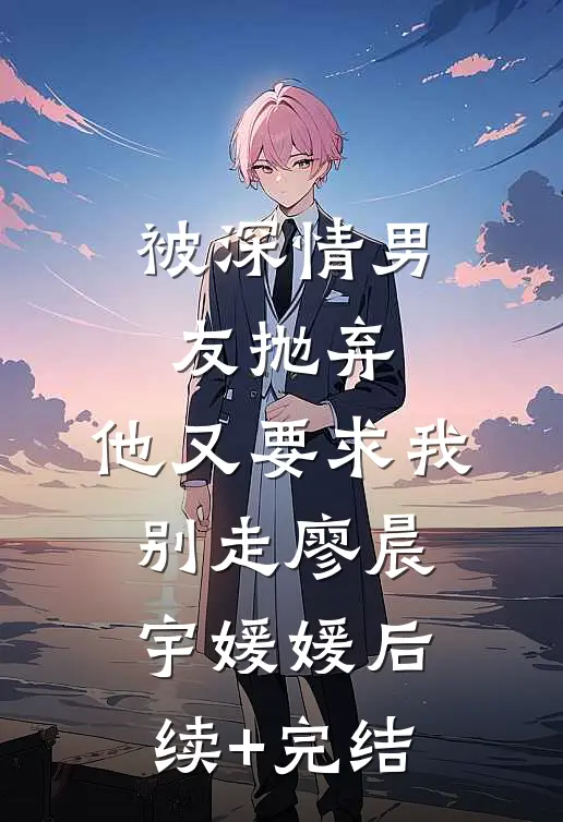 被深情男友抛弃，他又要求我别走廖晨宇媛媛后续+完结