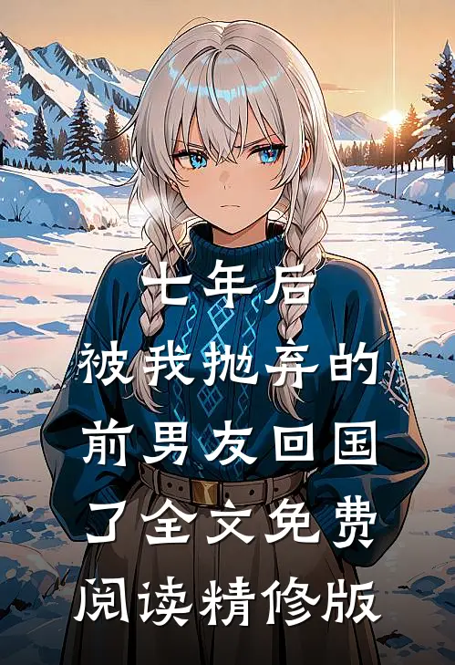 七年后,被我抛弃的前男友回国了全文免费阅读精修版
