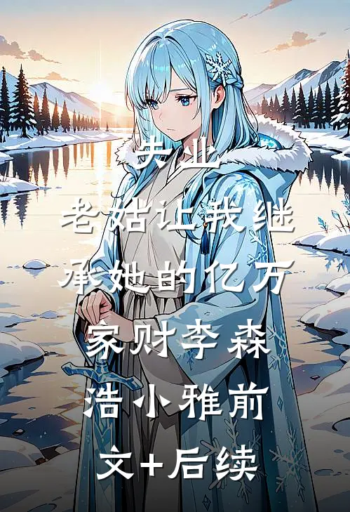 失业，老姑让我继承她的亿万家财李森浩小雅前文+后续