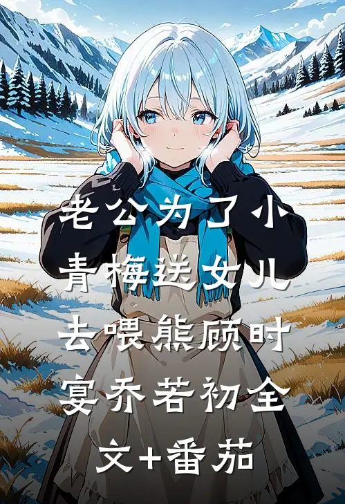 老公为了小青梅送女儿去喂熊顾时宴乔若初全文+番茄