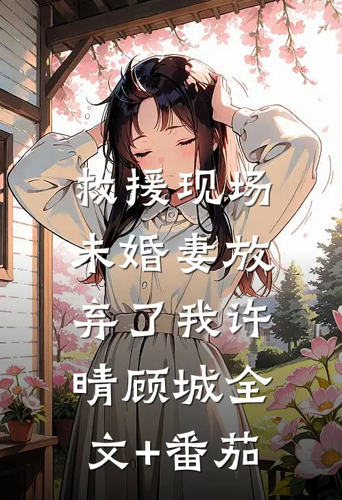 救援现场，未婚妻放弃了我许晴顾城全文+番茄