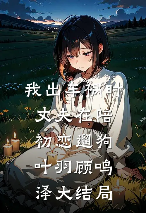 我出车祸时，丈夫在陪初恋遛狗叶羽顾鸣泽大结局