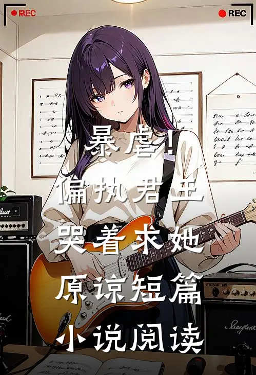 暴虐！偏执君王哭着求她原谅短篇小说阅读