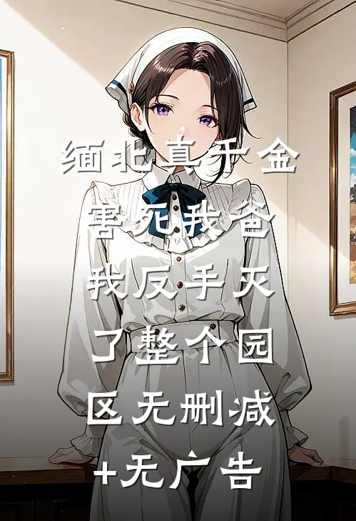 缅北真千金害死我爸，我反手灭了整个园区无删减+无广告