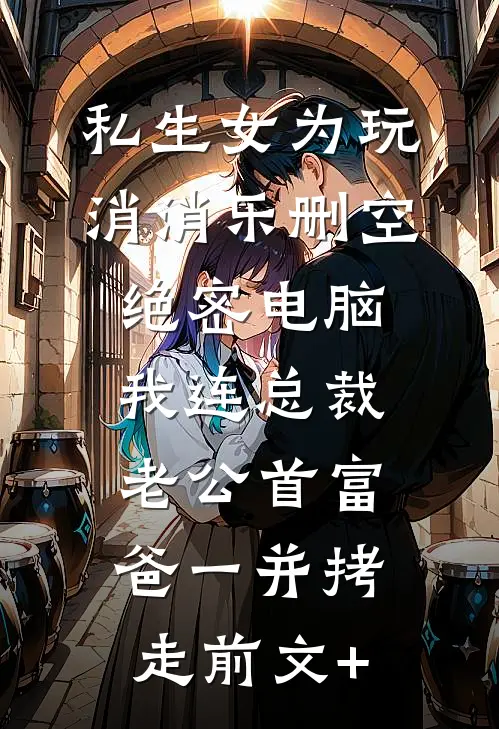 私生女为玩消消乐删空绝密电脑，我连总裁老公首富爸一并拷走前文+