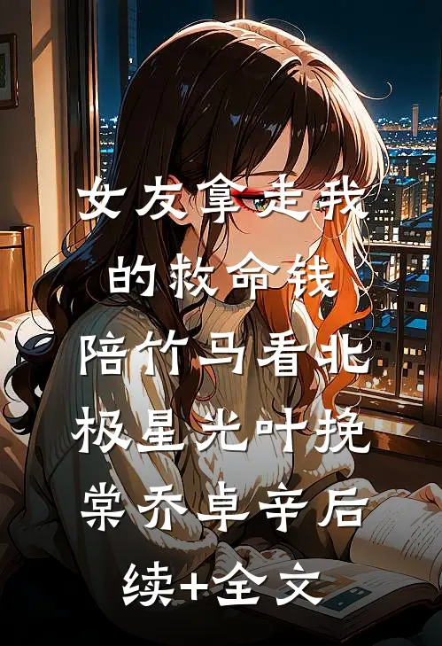 女友拿走我的救命钱，陪竹马看北极星光叶挽棠乔卓辛后续+全文