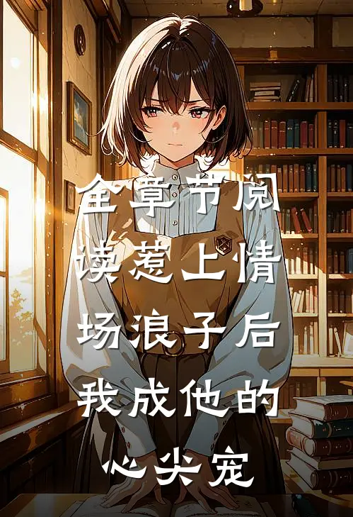 全章节阅读惹上情场浪子后，我成他的心尖宠