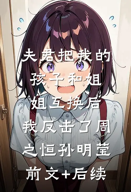 夫君把我的孩子和姐姐互换后，我反击了周之恒孙明莹前文+后续