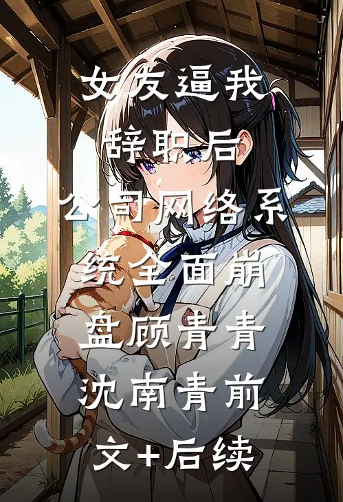 女友逼我辞职后，公司网络系统全面崩盘顾青青沈南青前文+后续