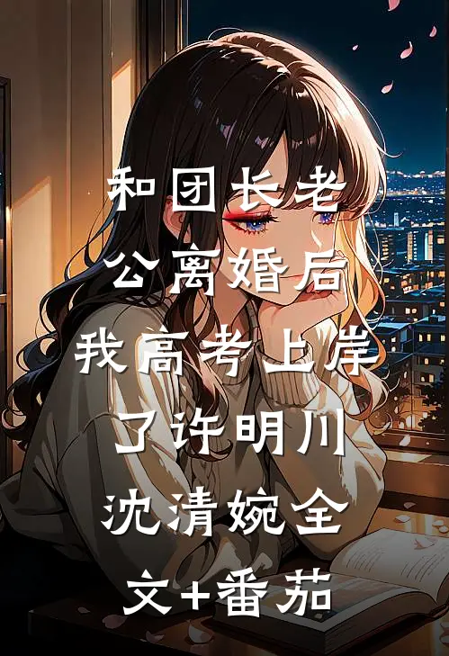和团长老公离婚后，我高考上岸了许明川沈清婉全文+番茄