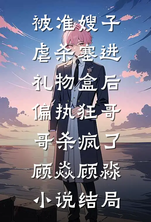被准嫂子虐杀塞进礼物盒后，偏执狂哥哥杀疯了顾焱顾淼小说结局