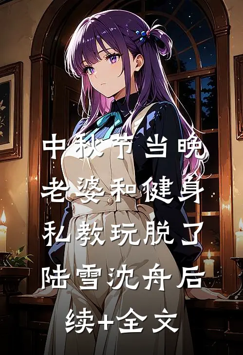 中秋节当晚，老婆和健身私教玩脱了陆雪沈舟后续+全文
