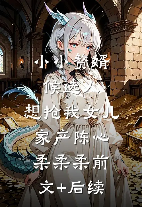 小小赘婿候选人，想抢我女儿家产陈心柔柔柔前文+后续