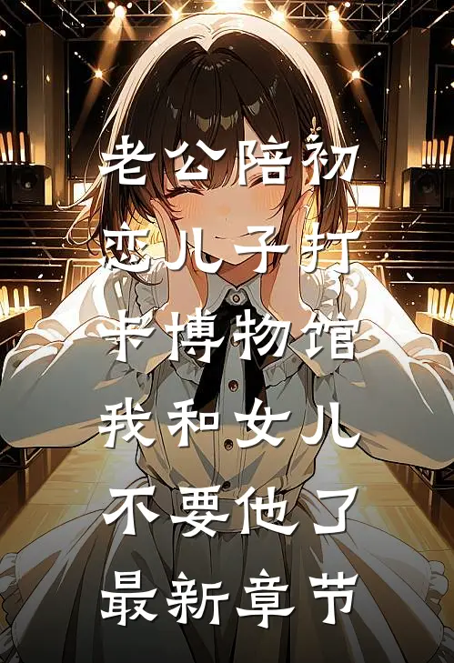 老公陪初恋儿子打卡博物馆，我和女儿不要他了最新章节