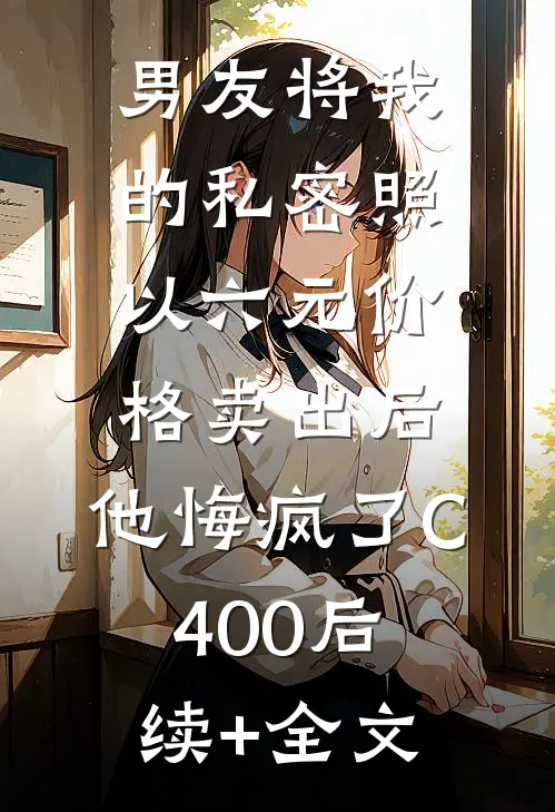 男友将我的私密照以六元价格卖出后，他悔疯了C400后续+全文