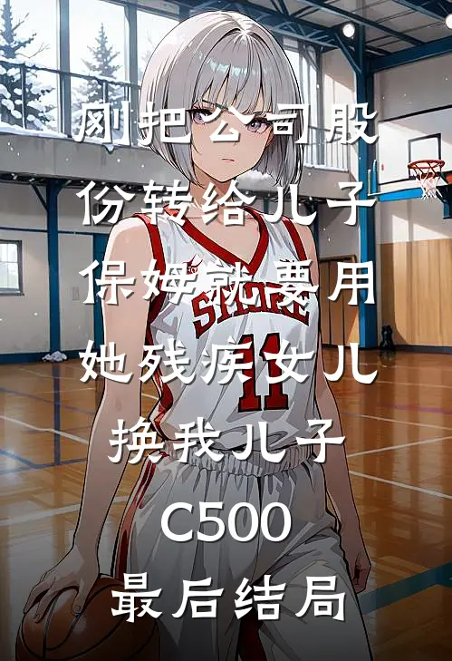 刚把公司股份转给儿子，保姆就要用她残疾女儿换我儿子C500最后结局
