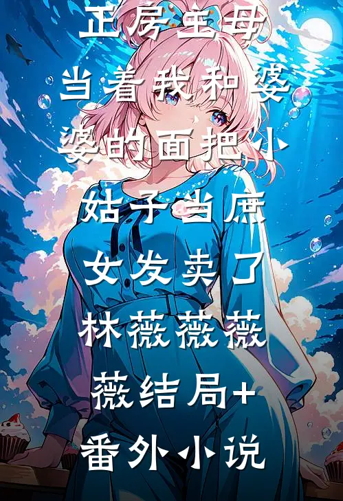 小三自称是正房主母，当着我和婆婆的面把小姑子当庶女发卖了林薇薇薇薇结局+番外小说