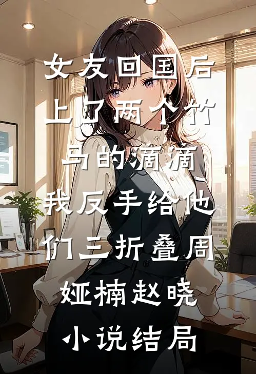 女友回国后上了两个竹马的滴滴，我反手给他们三折叠周娅楠赵晓小说结局