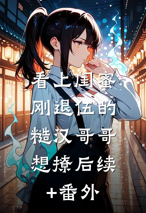 看上闺蜜刚退伍的糙汉哥哥，想撩后续+番外