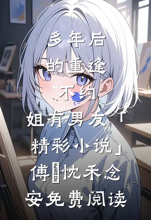 多年后的重逢，不约，姐有男友「精彩小说」傅璟忱禾念安免费阅读