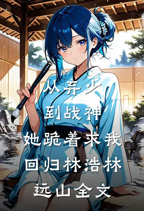 从弃少到战神，她跪着求我回归林浩林远山全文