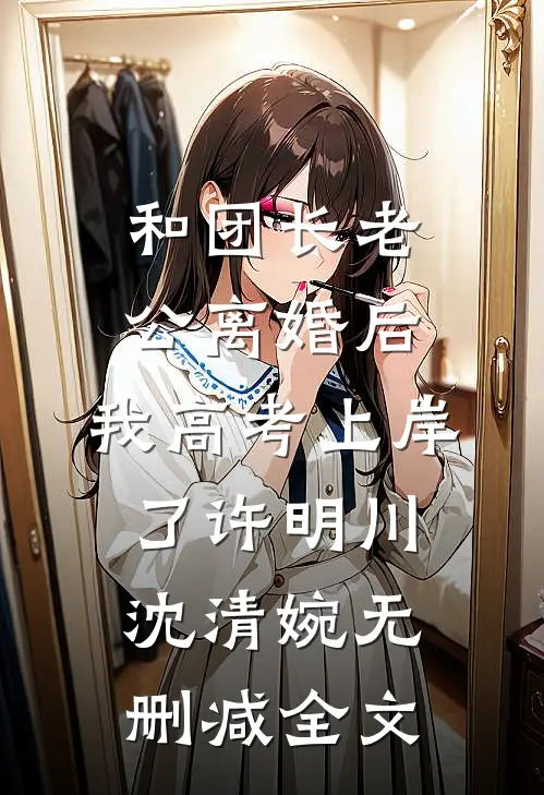 和团长老公离婚后，我高考上岸了许明川沈清婉无删减全文