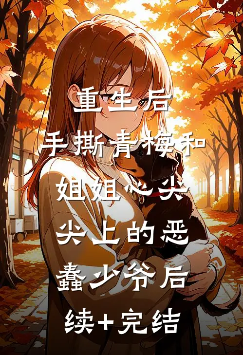 重生后，手撕青梅和姐姐心尖尖上的恶蠢少爷后续+完结
