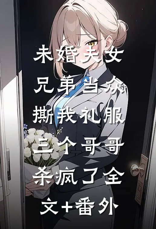 未婚夫女兄弟当众撕我礼服，三个哥哥杀疯了全文+番外