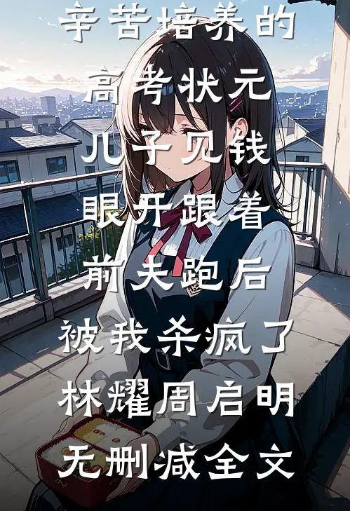 辛苦培养的高考状元儿子见钱眼开跟着前夫跑后，被我杀疯了林耀周启明无删减全文