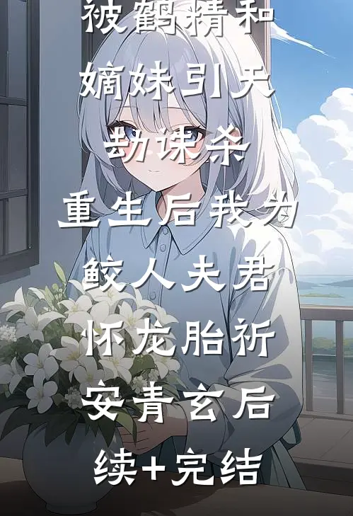 被鹤精和嫡妹引天劫诛杀，重生后我为鲛人夫君怀龙胎祈安青玄后续+完结