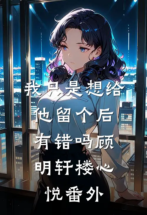我只是想给他留个后，有错吗顾明轩楼心悦番外