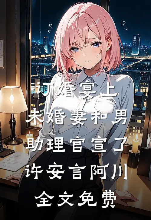 订婚宴上，未婚妻和男助理官宣了许安言阿川全文免费