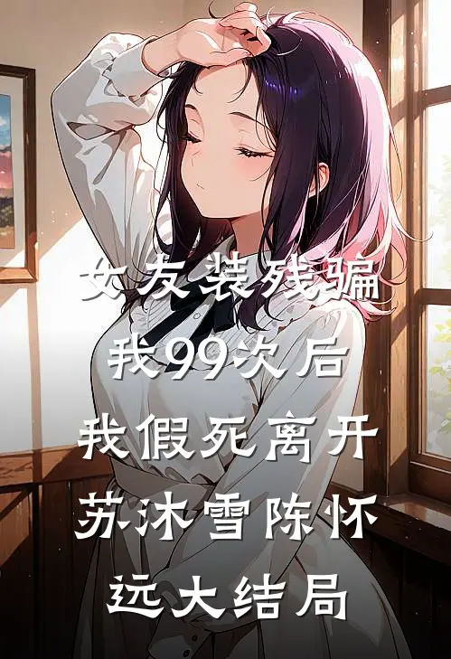 女友装残骗我99次后，我假死离开苏沐雪陈怀远大结局