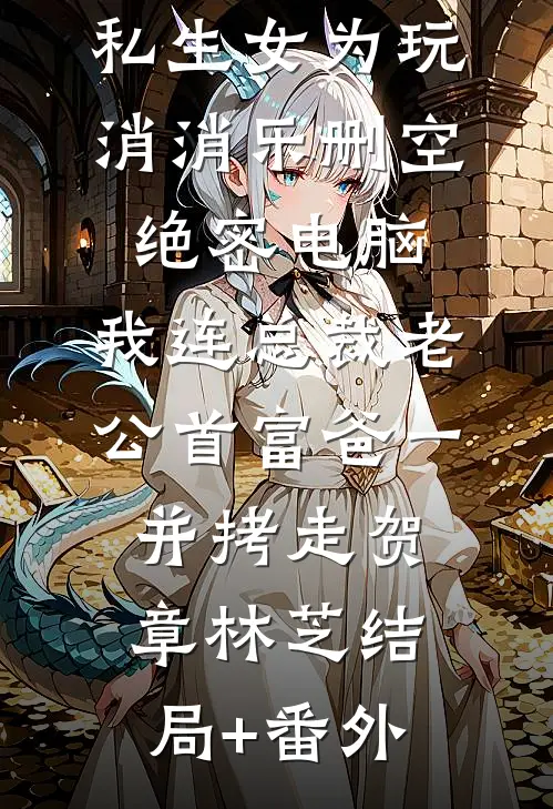 私生女为玩消消乐删空绝密电脑，我连总裁老公首富爸一并拷走贺章林芝结局+番外