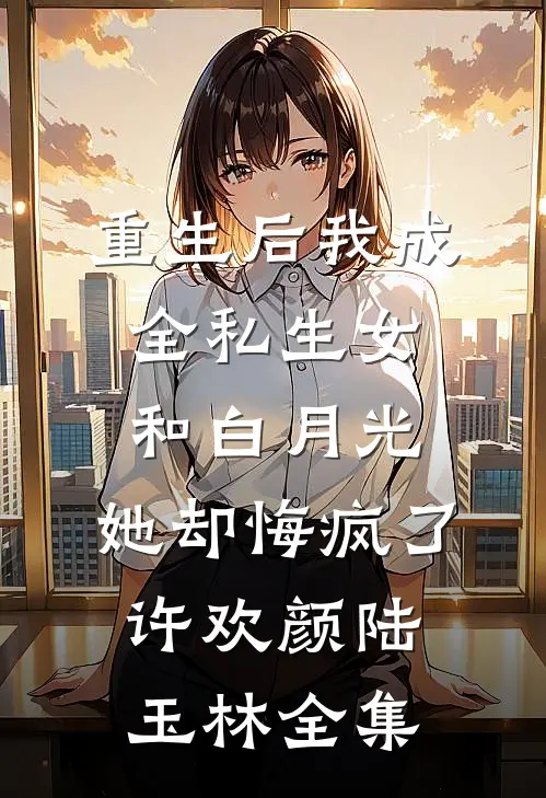 重生后我成全私生女和白月光，她却悔疯了许欢颜陆玉林 全集