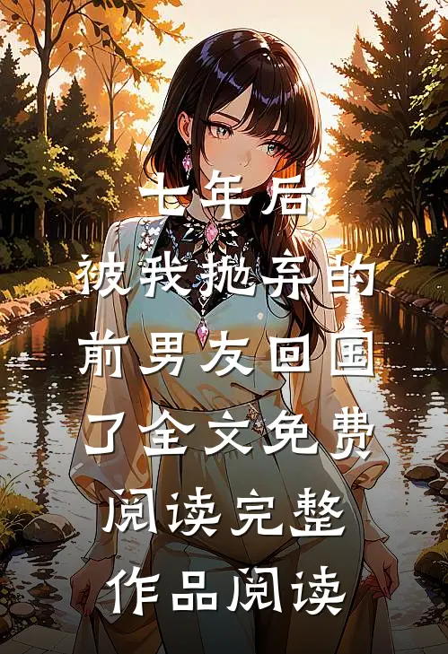 七年后,被我抛弃的前男友回国了全文免费阅读完整作品阅读