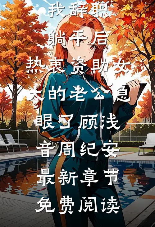 我辞职躺平后，热衷资助女大的老公急眼了顾浅音周纪安最新章节免费阅读