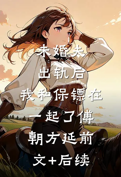 未婚夫出轨后，我和保镖在一起了傅朝方延前文+后续