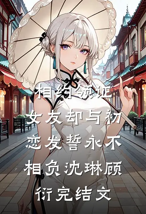 相约领证，女友却与初恋发誓永不相负沈琳顾衍完结文