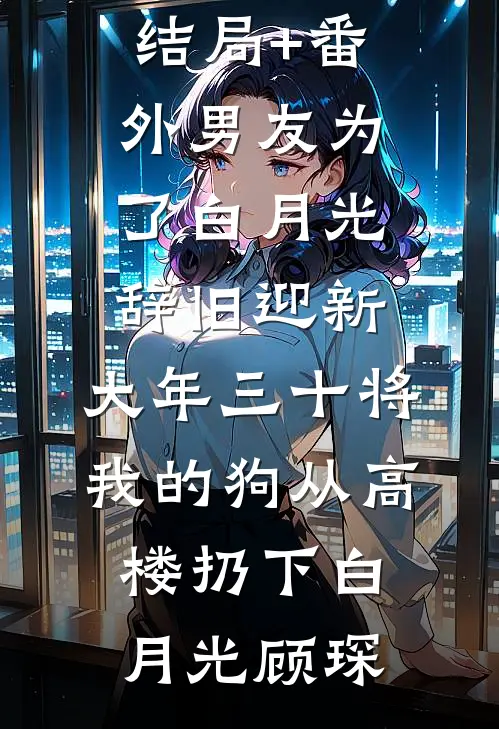 结局+番外男友为了白月光辞旧迎新 ，大年三十将我的狗从高楼扔下白月光顾琛