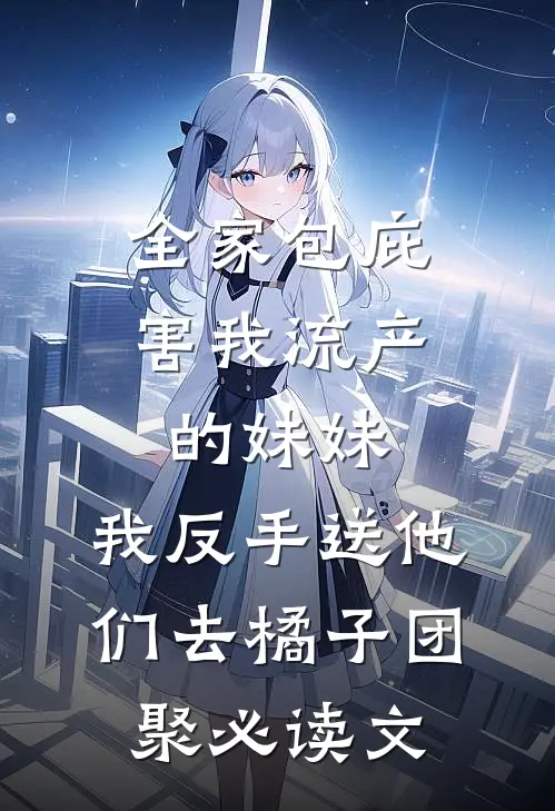 全家包庇害我流产的妹妹，我反手送他们去橘子团聚必读文