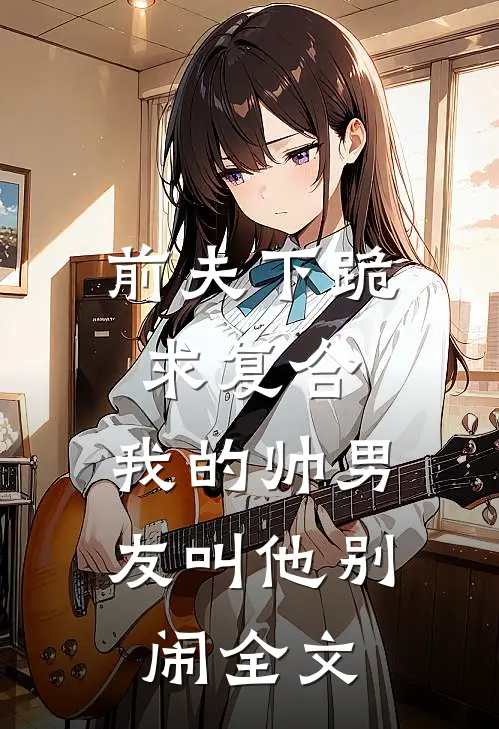 前夫下跪求复合，我的帅男友叫他别闹全文