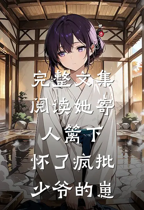 完整文集阅读她寄人篱下，怀了疯批少爷的崽