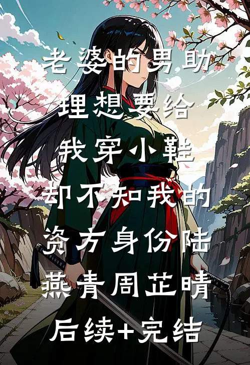 老婆的男助理想要给我穿小鞋，却不知我的资方身份陆燕青周芷晴后续+完结