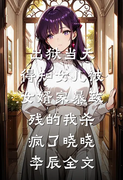 出狱当天，得知女儿被女婿家暴致残的我杀疯了晓晓李辰全文
