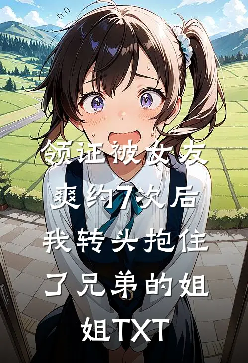 领证被女友爽约7次后，我转头抱住了兄弟的姐姐TXT